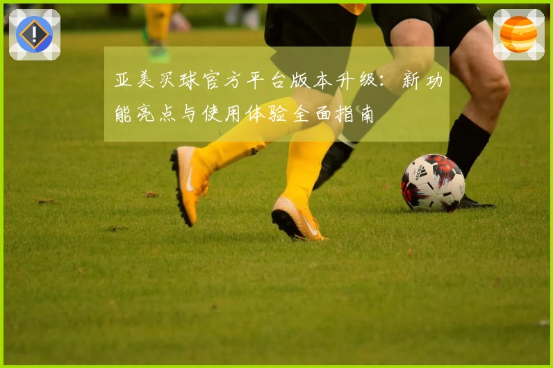 亚美买球官方平台版本升级：新功能亮点与使用体验全面指南
