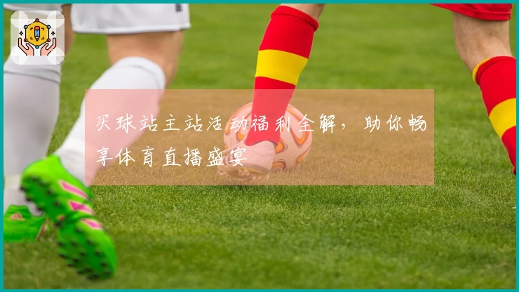 买球站主站活动福利全解,助你畅享体育直播盛宴