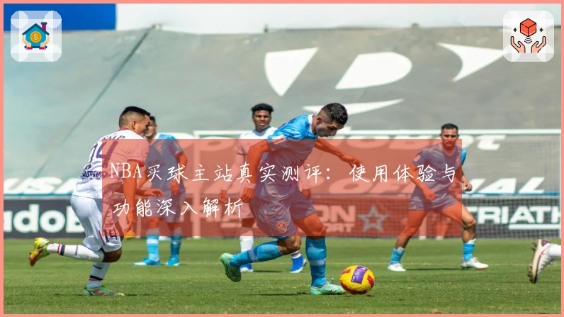 NBA买球主站真实测评：使用体验与功能深入解析