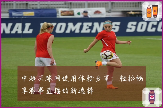 中超买球网使用体验分享:轻松畅享赛事直播的新选择