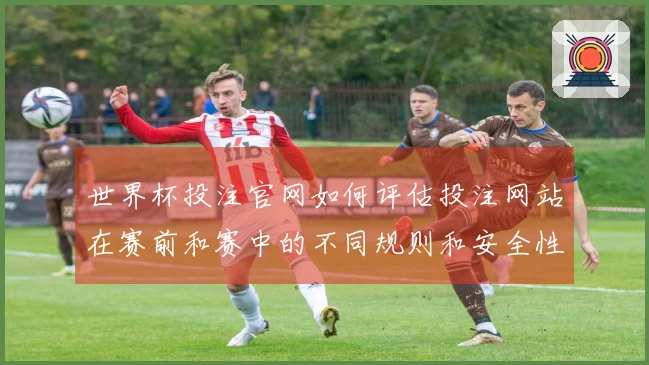 世界杯投注官网如何评估投注网站在赛前和赛中的不同规则和安全性